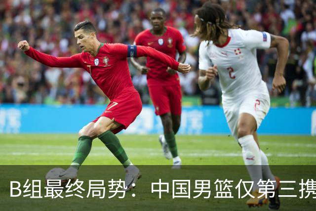 B组最终局势：中国男篮仅第三携日韩晋级 中国台北男篮垫底出局